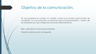 Objetivo de la comunicación.
En una empresa es suscitar un cambio, mover a la acción para el bien de
compañía. La comunicación es esencial para el funcionamiento interno de
las empresas por que integra las funciones administrativas.
Fijar y difundir las metas de la empresa

Trazar los planes para conseguirlas

 