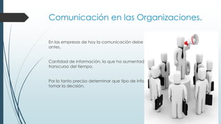 Comunicación en las Organizaciones.
En las empresas de hoy la comunicación debe de fluir más velozmente que
antes.
Cantidad de información, la que ha aumentado enormemente en el
transcurso del tiempo.
Por lo tanto preciso determinar que tipo de información se necesita para
tomar la decisión.

 