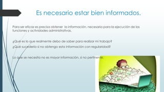 Es necesario estar bien informados.
Para ser eficaz es precisa obtener la información, necesaria para la ejecución de las
funciones y actividades administrativas.
¿Qué es lo que realmente debo de saber para realizar mi trabajo?

¿Qué sucedería si no obtengo esta información con regularidad?
Lo que se necesita no es mayor información, si no pertinente.

 