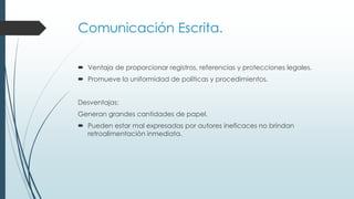 Comunicación Escrita.
 Ventaja de proporcionar registros, referencias y protecciones legales.
 Promueve la uniformidad de políticas y procedimientos.
Desventajas:

Generan grandes cantidades de papel.
 Pueden estar mal expresadas por autores ineficaces no brindan
retroalimentación inmediata.

 