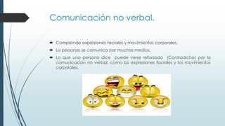 Comunicación no verbal.
 Comprende expresiones faciales y movimientos corporales.
 La personas se comunica por muchos medios.
 Lo que una persona dice puede verse reforzado (Contradicho) por la
comunicación no verbal, como las expresiones faciales y los movimientos
corporales.

 