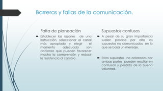 Barreras y fallas de la comunicación.
Falta de planeación
 Establecer las razones de una
instrucción, seleccionar el canal
más apropiado y elegir
el
momento
adecuado
son
acciones que pueden favorecer
mucho la comprensión y reducir
la resistencia al cambio.

Supuestos confusos
 A pesar de su gran importancia
suelen pasarse por alto los
supuestos no comunicados en lo
que se basa un mensaje.
 Estos supuestos no aclarados por
ambas partes pueden resultar en
confusión y perdida de la buena
voluntad.

 