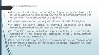 Presenta los aspectos Siguientes:

 Una necesidad satisfecha no origina ningún comportamiento, solo
las necesidades no satisfechas influyen en el comportamiento y lo
encaminan hacia el logro del os objetivos.
 El individuo nace con un conjunto de necesidades fisiológicas.
 A partir de cierta edad, el individuo comienza una largo
aprendizaje de nuevos patrones de necesidades.
 En medida que el individuo lograr controlar sus necesidades
fisiológicas y de seguridad, aparecen lenta y gradualmente
necesidades mas elevadas.

 Las necesidades más bajas requieren un ciclo motivacional
relativamente rápido, en tanto que las largas requieren un ciclo
mucho más largo.

 