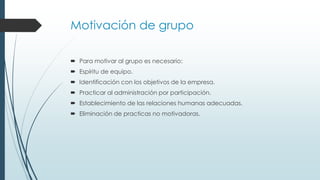 Motivación de grupo
 Para motivar al grupo es necesario:
 Espíritu de equipo.
 Identificación con los objetivos de la empresa.
 Practicar al administración por participación.

 Establecimiento de las relaciones humanas adecuadas.
 Eliminación de practicas no motivadoras.

 