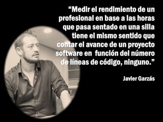 “Medir el rendimiento de un
profesional en base a las horas
que pasa sentado en una silla
tiene el mismo sentido que
contar el avance de un proyecto
software en función del número
de líneas de código, ninguno.”
Javier Garzás
 