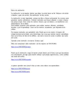 Qué es la motivación
La motivación es un impulso interno que dirige la acción hacia un fin. Subyace a la acción
e impulsa y guía esta acción. Sin motivación no hay acción.
La motivación es muy importante, porque nos lleva a buscar activamente los recursos para
garantizar nuestra subsistencia. Estamos motivados por buscar alimento y comer y buscar
una pareja sexual. Estos serían los motivos básicos, que son innatos y se manifiestan con
independencia de la cultura.
Pero también podemos estar motivados para realizar nuestras aficiones, actividades
favoritas y por el aprendizaje. Estos son los motivos secundarios, que dependen de la
cultura.
No estamos motivados por aprenderlo todo. Puede que no nos motive el temario del
colegio/instituto/universidad, pero desde luego hay cosas que motivan nuestro aprendizaje,
bien sea la forma de vida de los delfines, una nueva receta de cocina o cambiar una rueda
del coche.
Aprende como motivarte con nuevas técnicas aquí:
Mira este sensacional video motivador ( de los mejores de YOUTUBE)
https://uii.io/METODOprimero
Puede que la motivación venga de nuestro propio interés por el tema o por que necesitamos
ese conocimiento por algo (para nuestro trabajo o por propia supervivencia, como cambiar
una rueda del coche).
https://uii.io/METODOsegundo
si quieres aprender mas como lo hice yo mira estos videos son espetaculares
https://uii.io/METODOtercero
https://uii.io/METODOcuarto
 