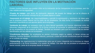 FACTORES QUE INFLUYEN EN LA MOTIVACIÓN
LABORAL
Existen muchos factores que pueden influir en la motivación de los trabajadores de la empresa, pero los
más visibles son los siguientes:
•Puesto de trabajo: este factor de motivación depende del puesto de trabajo que se le ofrezca al
empleado, si se encuentra cómodo en él y si puede aspirar a crecer.
•Autonomía en el trabajo: dar responsabilidades y permitir la participación y aportación de ideas para
que la empresa pueda mejorar con la visión de los empleados. De esta forma, el empleado se sentirá
esencial e importante en sus labores dentro de la empresa.
•Ambiente de trabajo: es necesario crear un clima laboral agradable con buenas relaciones entre los
diferentes integrantes de la compañía. Es la forma correcta de aumentar la satisfacción y la comodidad
de los empleados en sus puestos de trabajo. También es necesario para que los trabajadores se sientan
identificados con los valores de la empresa.
•Condiciones laborales: los empleados se sienten motivados según su salario, si tienen primas por
objetivos, horarios flexibles, conciliación laboral y personal y todas las demás condiciones que se incluyan
en el contrato de trabajo.
•Onboarding: las organizaciones lo implementan para que el nuevo integrante de la empresa se integre
perfectamente y de forma inmediata a su puesto de trabajo. Con este tipo de procesos el empleado se
siente incluído, parte de la empresa desde el minuto 0.
 