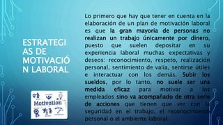 ESTRATEGI
AS DE
MOTIVACIÓ
N LABORAL
Lo primero que hay que tener en cuenta en la
elaboración de un plan de motivación laboral
es que la gran mayoría de personas no
realizan un trabajo únicamente por dinero,
puesto que suelen depositar en su
experiencia laboral muchas expectativas y
deseos: reconocimiento, respeto, realización
personal, sentimiento de valía, sentirse útiles
e interactuar con los demás. Subir los
sueldos, por lo tanto, no suele ser una
medida eficaz para motivar a los
empleados sino va acompañado de otra serie
de acciones que tienen que ver con la
seguridad en el trabajo, el reconocimiento
personal o el ambiente laboral.
 