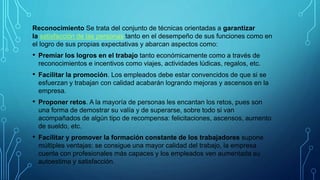 Reconocimiento Se trata del conjunto de técnicas orientadas a garantizar
la satisfacción de las personas tanto en el desempeño de sus funciones como en
el logro de sus propias expectativas y abarcan aspectos como:​
• Premiar los logros en el trabajo tanto económicamente como a través de
reconocimientos e incentivos como viajes, actividades lúdicas, regalos, etc.
• Facilitar la promoción. Los empleados debe estar convencidos de que si se
esfuerzan y trabajan con calidad acabarán logrando mejoras y ascensos en la
empresa.
• Proponer retos. A la mayoría de personas les encantan los retos, pues son
una forma de demostrar su valía y de superarse, sobre todo si van
acompañados de algún tipo de recompensa: felicitaciones, ascensos, aumento
de sueldo, etc.
• Facilitar y promover la formación constante de los trabajadores supone
múltiples ventajas: se consigue una mayor calidad del trabajo, la empresa
cuenta con profesionales más capaces y los empleados ven aumentada su
autoestima y satisfacción.
 