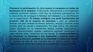 Promover la participación Se debe buscar el consenso en todas las
decisiones de la empresa, involucrando intensamente a los empleados
mediante reuniones, talleres y todo tipo de dinámicas participativas. Es
la única forma de conseguir la fidelidad del trabajador y su identificación
con la organización. El trabajo configura una parte fundamental del
proyecto vital de la mayoría de personas y para su realización
dedican una gran cantidad de tiempo, esfuerzo, energía y muchas veces
también años de estudio y preparación. Por este motivo, los individuos
suelen depositar en su experiencia laboral muchas expectativas y
deseos: reconocimiento, respeto, realización personal, sentimiento de
valía, sentirse útiles, interactuar con los demás. Es responsabilidad de
las empresas no defraudar a sus empleados y emplear todos los
esfuerzos y recursos posibles en su bienestar y motivación laboral.
En realidad se trata de una inversión con un retorno positivo para la
organización en forma de aumento de la rentabilidad y la productividad.
 