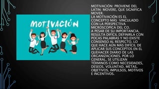 MOTIVACIÓN: PROVIENE DEL
LATIN: MOVERE, QUE SIGNIFICA
MOVER.
LA MOTIVACIÓN ES EL
CONCEPTO MÁS VINCULADO
CON LA PERSPECTIVA
MICROSCOPICA DEL CO.
A PESAR DE SU IMPORTANCIA,
RESULTA DIFÍCIL DEFINIRLA CON
POCAS PALABRAS Y NO EXISTE
CONSENSO AL RESPECTO, LO
QUE HACE AÚN MÁS DIFÍCIL DE
APLICAR SUS CONCEPTOS EN EL
QUEHACER DIARIO DE LAS
ORGANIZACIONES. POR LO
GENERAL, SE UTILIZAN
TÉRMINOS COMO NECESIDADES,
DESEOS, VOLUNTAD, METAS,
OBJETIVOS, IMPULSOS, MOTIVOS
E INCENTIVOS.
 