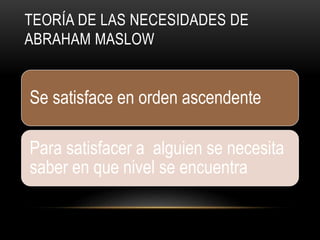 TEORÍA DE LAS NECESIDADES DE
ABRAHAM MASLOW
Se satisface en orden ascendente
Para satisfacer a alguien se necesita
saber en que nivel se encuentra
 