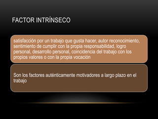 FACTOR INTRÍNSECO
satisfacción por un trabajo que gusta hacer, autor reconocimiento,
sentimiento de cumplir con la propia responsabilidad, logro
personal, desarrollo personal, coincidencia del trabajo con los
propios valores o con la propia vocación
Son los factores auténticamente motivadores a largo plazo en el
trabajo
 