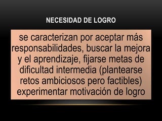NECESIDAD DE LOGRO
se caracterizan por aceptar más
responsabilidades, buscar la mejora
y el aprendizaje, fijarse metas de
dificultad intermedia (plantearse
retos ambiciosos pero factibles)
experimentar motivación de logro
 