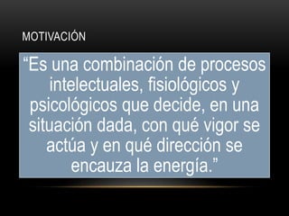MOTIVACIÓN
“Es una combinación de procesos
intelectuales, fisiológicos y
psicológicos que decide, en una
situación dada, con qué vigor se
actúa y en qué dirección se
encauza la energía.”
 