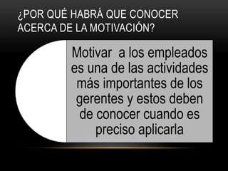 ¿POR QUÉ HABRÁ QUE CONOCER
ACERCA DE LA MOTIVACIÓN?
Motivar a los empleados
es una de las actividades
más importantes de los
gerentes y estos deben
de conocer cuando es
preciso aplicarla
 