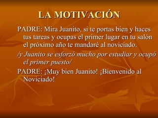 LA MOTIVACIÓN PADRE: Mira Juanito, si te portas bien y haces tus tareas y ocupas el primer lugar en tu salón el próximo año te mandaré al noviciado.  /y Juanito se esforzó mucho por estudiar y ocupó el primer puesto/  PADRE: ¡Muy bien Juanito! ¡Bienvenido al Noviciado! 