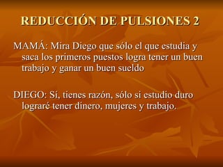 REDUCCIÓN DE PULSIONES 2  MAMÁ: Mira Diego que sólo el que estudia y saca los primeros puestos logra tener un buen trabajo y ganar un buen sueldo DIEGO: Sí, tienes razón, sólo si estudio duro lograré tener dinero, mujeres y trabajo.  