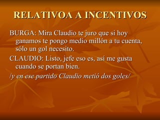 RELATIVOA A INCENTIVOS BURGA: Mira Claudio te juro que si hoy ganamos te pongo medio millón a tu cuenta, sólo un gol necesito.  CLAUDIO: Listo, jefe eso es, así me gusta cuando se portan bien.  / y en ese partido Claudio metió dos goles/  