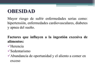 Mayor riesgo de sufrir enfermedades serias como:
hipertensión, enfermedades cardiovasculares, diabetes
y apnea del sueño.
Factores que influyen a la ingestión excesiva de
alimentos:
Herencia
Sedentarismo
Abundancia de oportunidad y el aliento a comer en
exceso
OBESIDAD
 
