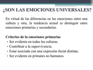 ¿SON LAS EMOCIONES UNIVERSALES?
En virtud de las diferencias en las emociones entre una
cultura y otra, la tendencia actual es distinguir entre
emociones primarias y secundarias.
Criterios de la emociones primarias
• Ser evidente en todas las culturas.
• Contribuir a la supervivencia.
• Estar asociada con una expresión facial distinta.
• Ser evidente en primates no humanos.
 