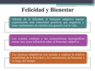Felicidad y Bienestar
Además de la felicidad, el bienestar subjetivo supone
experimentar más emociones positivas que negativas y
tener sentimientos de satisfacción general con la vida.
Los eventos externos y las características demográficas
tenían muy poca influencia sobre el bienestar subjetivo.
Las técnicas adaptativas nos ayudan a explicar la relativa
estabilidad de la felicidad y los sentimientos de bienestar a
lo largo del tiempo.
 