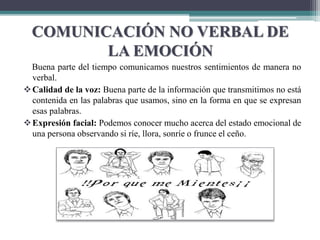 COMUNICACIÓN NO VERBAL DE
LA EMOCIÓN
Buena parte del tiempo comunicamos nuestros sentimientos de manera no
verbal.
Calidad de la voz: Buena parte de la información que transmitimos no está
contenida en las palabras que usamos, sino en la forma en que se expresan
esas palabras.
Expresión facial: Podemos conocer mucho acerca del estado emocional de
una persona observando si ríe, llora, sonríe o frunce el ceño.
 