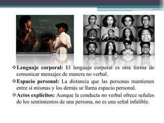 Lenguaje corporal: El lenguaje corporal es otra forma de
comunicar mensajes de manera no verbal.
Espacio personal: La distancia que las personas mantienen
entre sí mismas y los demás se llama espacio personal.
Actos explícitos: Aunque la conducta no verbal ofrece señales
de los sentimientos de una persona, no es una señal infalible.
 