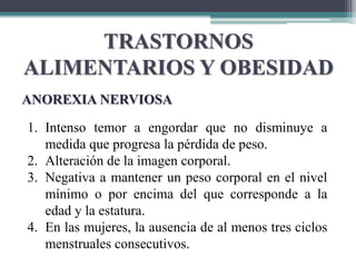 TRASTORNOS
ALIMENTARIOS Y OBESIDAD
ANOREXIA NERVIOSA
1. Intenso temor a engordar que no disminuye a
medida que progresa la pérdida de peso.
2. Alteración de la imagen corporal.
3. Negativa a mantener un peso corporal en el nivel
mínimo o por encima del que corresponde a la
edad y la estatura.
4. En las mujeres, la ausencia de al menos tres ciclos
menstruales consecutivos.
 