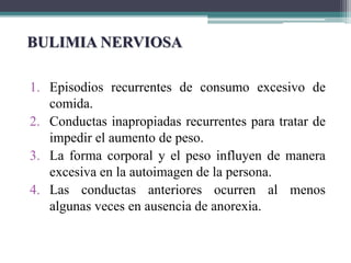 1. Episodios recurrentes de consumo excesivo de
comida.
2. Conductas inapropiadas recurrentes para tratar de
impedir el aumento de peso.
3. La forma corporal y el peso influyen de manera
excesiva en la autoimagen de la persona.
4. Las conductas anteriores ocurren al menos
algunas veces en ausencia de anorexia.
BULIMIA NERVIOSA
 
