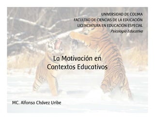 UNIVERSIDAD DE COLIMA
                           FACULTAD DE CIENCIAS DE LA EDUCACIÓN
                             LICENCIATURA EN EDUCACIÓN ESPECIAL
                                              Psicología Educativa




                   La Motivación en
                 Contextos Educativos



MC. Alfonso Chávez Uribe
