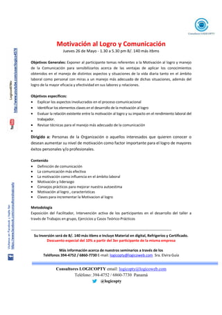 Consultores LOGICOPTY email: logicopty@logicoweb.com
Teléfono: 394-4752 / 6860-7730 Panamá
@logicopty
Motivación al Logro y Comunicación
Jueves 26 de Mayo - 1.30 a 5.30 pm B/. 140 más itbms
Objetivos Generales: Exponer al participante temas referentes a la Motivación al logro y manejo
de la Comunicación para sensibilizarlos acerca de las ventajas de aplicar los conocimientos
obtenidos en el manejo de distintos aspectos y situaciones de la vida diaria tanto en el ámbito
laboral como personal con miras a un manejo más adecuado de dichas situaciones, además del
logro de la mayor eficacia y efectividad en sus labores y relaciones.
Objetivos específicos:
• Explicar los aspectos involucrados en el proceso comunicacional
• Identificar los elementos claves en el desarrollo de la motivación al logro
• Evaluar la relación existente entre la motivación al logro y su impacto en el rendimiento laboral del
trabajador.
• Revisar técnicas para el manejo más adecuado de la comunicación
•
Dirigido a: Personas de la Organización o aquellos interesados que quieren conocer o
desean aumentar su nivel de motivación como factor importante para el logro de mayores
éxitos personales y/o profesionales.
Contenido
• Definición de comunicación
• La comunicación más efectiva
• La motivación como influencia en el ámbito laboral
• Motivación y liderazgo
• Consejos prácticos para mejorar nuestra autoestima
• Motivación al logro , características
• Claves para incrementar la Motivacion al logro
Metodología
Exposición del Facilitador, Intervención activa de los participantes en el desarrollo del taller a
través de Trabajos en grupo, Ejercicios y Casos Teórico-Prácticos
-------------------------------------------------------------------------------------------------------------------
Su Inversión será de B/. 140 más itbms e Incluye Material en digital, Refrigerios y Certificado.
Descuento especial del 10% a partir del 3er participante de la misma empresa
Más información acerca de nuestros seminarios a través de los
Teléfonos 394-4752 / 6860-7730 E-mail: logicopty@logicoweb.com Sra. Elvira Guía
 