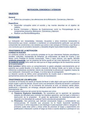 1
MOTIVACION, CONCIENCIA Y ATENCION
OBJETIVOS
General
Definir los conceptos y las alteraciones de la Motivación, Conciencia y Atención.
Específicos
Desarrollar conceptos sobre el suicidio y las manias descritas en el objetivo de
catedra.
Buscar Conceptos y Metotos de Exploracionasi como su Psicopatologia de los
componentes psíquicos; Motivacion, Conciencia y Atencion.
Realizar una RevisionBibliografica.
MOTIVACION
La motivación son necesidades, intereses, recuerdos u otros incentivos conscientes e
inconscientes que inician, canalizan o mantienen un comportamiento particular, que permite
comprender las condiciones o los estados que activa o dan energía al individuo y que llevan a
una conducta que el considera necesario y deseable dirigida hacia determinados objetivos.
TRASTORNOS DE LA MOTIVACIÓN
CONDUCTA SUICIDA
La conducta suicida es una conducta compleja en la que intervienen factores psicológicos,
sociales, culturales, impregnada de fantasías, de enfermedad, de ideas de muerte y que
tienen como finalidad el suicidio consumado. Tiene 2 tipos clínicos: uno agudo, llamado
síndrome presuicida, que se presenta de forma aguda en las crisis depresivas, y el otro es
la conducta suicida como estilo de vida que es el rasgo patológico de los trastornos severos
de la personalidad.
Acto suicidase define como un comportamiento (o gesto) adoptado voluntariamente por el
paciente que puede llevarle a la muerte o lesiones de diversa índole; por lo tanto no hace
referencia a sobredosis accidental, intento de incrementar la eficacia por ingestión masiva de
una medicación, intoxicación con drogas, ni a otros tipos de autoagresión.
La ideación suicida se define como pensamientos de muerte (auto o heteroinfringida) o a
pensamientos acerca del suicidio con intentos de neutralización
TRASTORNOS DE LOS IMPULSOS
Consiste en el fracaso de resistir el impulso de llevar a cabo algún acto que es dañino para el
propio sujeto o para los demás. Ocurre como una sensación creciente de tensión o activación
antes de llevarlo a cabo. En el momento de consumar el acto, el individuo siente placer,
gratificación o liberación, sin embargo, después puede haber sentimientos de pena, culpa,
autorreproche, etc.
Los principales trastornos del control de los impulsos son cinco:
a) Trastorno Explosivo Intermitente.- Se caracteriza por la aparición de episodios
aislados de dificultad para controlar los impulsos agresivos, que da lugar a violencia o
destrucción de la propiedad. El grado de agresividad es desproporcionado con
respecto a la intensidad de cualquier hecho psicosocial precipitantes.
b) Piromanía.- Son personas que disfrutan provocando fuegos y contemplando sus
consecuencias. El incendio que provocan no lo hacen buscando beneficios
económicos ni como respuesta a una ideología ni para expresar cólera o venganza. El
pirómano suele estar activo y tenso antes de provocar el fuego y experimenta una
gratificación o liberación cuando el fuego se inicia o cuando observa o participa en sus
 