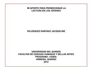 MI APORTE PARA PROMOCIONAR LA
          LECTURA EN LOS JÓVENES




      VELÁSQUEZ NARVÁEZ JACQUELINE




          UNIVERSIDAD DEL QUINDIO
FACULTAD DE CIENCIAS HUMANAS Y BELLAS ARTES
             PROGRAMA –CIDBA-
              ARMENIA, QUINDIO
                    2012
 