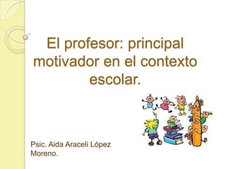El profesor: principal
motivador en el contexto
escolar.
Psic. Aida Araceli López
Moreno.
 