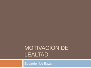 MOTIVACIÓN DE
LEALTAD
Eduardo ríos Bazán
 
