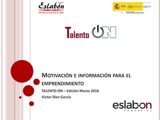 MOTIVACIÓN E INFORMACIÓN PARA EL
EMPRENDIMIENTO
TALENTO ON – Edición Marzo 2016
Víctor Díez García
 