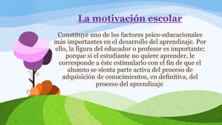 La motivación escolar 
Constituye uno de los factores psico-educacionales 
más importantes en el desarrollo del aprendizaje. Por 
ello, la figura del educador o profesor es importante; 
porque si el estudiante no quiere aprender, le 
corresponde a éste estimularlo con el fin de que el 
alumno se sienta parte activa del proceso de 
adquisición de conocimientos, en definitiva, del 
proceso del aprendizaje. 
 