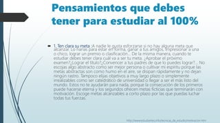 Pensamientos que debes
tener para estudiar al 100%
 1. Ten clara su meta :A nadie le gusta esforzarse si no hay alguna meta que
alcanzar. Lo harías para estar en forma, ganar a tus amigos, impresionar a una
o chico, lograr un premio o clasificación… De la misma manera, cuando te
estudiar debes tener clara cuál va a ser tu meta. ¿Aprobar el próximo
examen?¿Lograr el título?¿Convencer a tus padres de que lo puedes lograr?... No
escojas algo abstracto como ser mejor persona o cultivar mi espíritu porque las
metas abstractas son como humo en el aire, se disipan rápidamente y no dejan
ningún rastro. Tampoco elijas objetivos a muy largo plazo o simplemente
irrealizables como ser catedrático de universidad o llegar a ser el más listo del
mundo. Estos no te ayudarán para nada, porque la consecución de los primeros
puede hacerse eterna y los segundos ofrecen metas ficticias que terminarán con
motivación. Escoge metas alcanzables a corto plazo por las que puedas luchar
todas tus fuerzas.
http://www.estudiantes.info/tecnicas_de_estudio/motivacion.htm
 