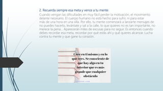 2. Recuerda siempre esa meta y vence a tu mente:
Cuando vengan las dificultades en muy fácil perder la motivación, el movimiento
delante necesario. El cuerpo humano no está hecho para sufrir, ni para estar
más de una hora en una silla. Por ello, tu mente comenzará a lanzarte mensajes de
no puedes hacerlo, levántate y sal a la calle, lo que quieres no es tan importante, no
merece la pena… Aparecerán miles de excusas para no seguir. Es entonces cuando
debes recordar esa meta, recordar por qué estás ahí y qué quieres alcanzar. Lucha
contra tu mente y que gane tu corazón.
 
