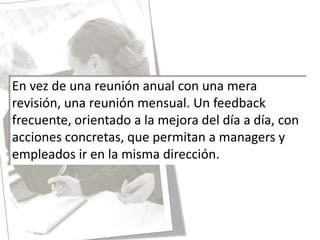En vez de una reunión anual con una mera revisión, una reunión mensual. Un feedback frecuente, orientado a la mejora del día a día, con acciones concretas, que permitan a managers y empleados ir en la misma dirección.