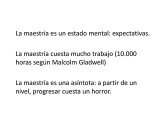 	La maestría es un estado mental: expectativas.	La maestría cuesta mucho trabajo (10.000 horas según Malcolm Gladwell)	La maestría es una asíntota: a partir de un nivel, progresar cuesta un horror.