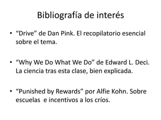 Bibliografía de interés“Drive” de Dan Pink. El recopilatorio esencial sobre el tema.“WhyWe Do WhatWe Do” de Edward L. Deci. La ciencia tras esta clase, bien explicada.“PunishedbyRewards” por AlfieKohn. Sobre escuelas  e incentivos a los críos.