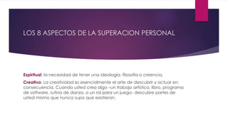 LOS 8 ASPECTOS DE LA SUPERACION PERSONAL
Espiritual: la necesidad de tener una ideología, filosofía o creencia.
Creativo: La creatividad es esencialmente el arte de descubrir y actuar en
consecuencia. Cuando usted crea algo –un trabajo artístico, libro, programa
de software, rutina de danza, o un rol para un juego- descubre partes de
usted mismo que nunca supo que existieran.
 