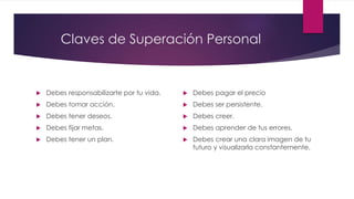 Claves de Superación Personal
 Debes responsabilizarte por tu vida.
 Debes tomar acción.
 Debes tener deseos.
 Debes fijar metas.
 Debes tener un plan.
 Debes pagar el precio
 Debes ser persistente.
 Debes creer.
 Debes aprender de tus errores.
 Debes crear una clara imagen de tu
futuro y visualizarla constantemente.
 