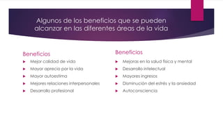 Algunos de los beneficios que se pueden
alcanzar en las diferentes áreas de la vida
Beneficios
 Mejor calidad de vida
 Mayor aprecio por la vida
 Mayor autoestima
 Mejores relaciones interpersonales
 Desarrollo profesional
Beneficios
 Mejoras en la salud física y mental
 Desarrollo intelectual
 Mayores ingresos
 Disminución del estrés y la ansiedad
 Autoconsciencia
 