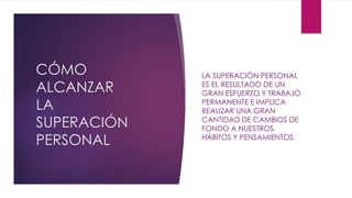 CÓMO
ALCANZAR
LA
SUPERACIÓN
PERSONAL
LA SUPERACIÓN PERSONAL
ES EL RESULTADO DE UN
GRAN ESFUERZO Y TRABAJO
PERMANENTE E IMPLICA
REALIZAR UNA GRAN
CANTIDAD DE CAMBIOS DE
FONDO A NUESTROS
HÁBITOS Y PENSAMIENTOS.
 