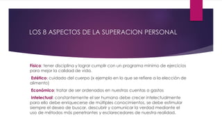 LOS 8 ASPECTOS DE LA SUPERACION PERSONAL
Físico: tener disciplina y lograr cumplir con un programa mínimo de ejercicios
para mejor la calidad de vida.
Estético: cuidado del cuerpo (x ejemplo en lo que se refiere a la elección de
alimento)
Económico: tratar de ser ordenados en nuestras cuentas o gastos
Intelectual: constantemente el ser humano debe crecer intelectualmente
para ello debe enriquecerse de múltiples conocimientos, se debe estimular
siempre el deseo de buscar, descubrir y comunicar la verdad mediante el
uso de métodos más penetrantes y esclarecedores de nuestra realidad.
 