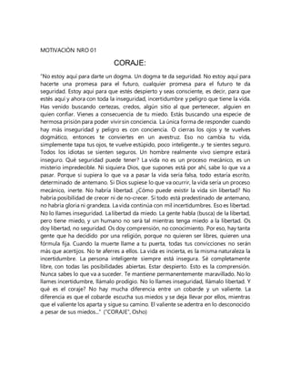 MOTIVACIÓN NRO 01
CORAJE:
“No estoy aquí para darte un dogma. Un dogma te da seguridad. No estoy aquí para
hacerte una promesa para el futuro, cualquier promesa para el futuro te da
seguridad. Estoy aquí para que estés despierto y seas consciente, es decir, para que
estés aquí y ahora con toda la inseguridad, incertidumbre y peligro que tiene la vida.
Has venido buscando certezas, credos, algún sitio al que pertenecer, alguien en
quien confiar. Vienes a consecuencia de tu miedo. Estás buscando una especie de
hermosa prisión para poder vivir sin conciencia. La única forma de responder cuando
hay más inseguridad y peligro es con conciencia. O cierras los ojos y te vuelves
dogmático, entonces te conviertes en un avestruz. Eso no cambia tu vida,
simplemente tapa tus ojos, te vuelve estúpido, poco inteligente...y te sientes seguro.
Todos los idiotas se sienten seguros. Un hombre realmente vivo siempre estará
inseguro. Qué seguridad puede tener? La vida no es un proceso mecánico, es un
misterio impredecible. Ni siquiera Dios, que supones está por ahí, sabe lo que va a
pasar. Porque si supiera lo que va a pasar la vida sería falsa, todo estaría escrito,
determinado de antemano. Si Dios supiese lo que va ocurrir, la vida sería un proceso
mecánico, inerte. No habría libertad. ¿Cómo puede existir la vida sin libertad? No
habría posibilidad de crecer ni de no-crecer. Si todo está predestinado de antemano,
no habría gloria ni grandeza. La vida continúa con mil incertidumbres. Eso es libertad.
No lo llames inseguridad. La libertad da miedo. La gente habla (busca) de la libertad,
pero tiene miedo, y un humano no será tal mientras tenga miedo a la libertad. Os
doy libertad, no seguridad. Os doy comprensión, no conocimiento. Por eso, hay tanta
gente que ha decidido por una religión, porque no quieren ser libres, quieren una
fórmula fija. Cuando la muerte llame a tu puerta, todas tus convicciones no serán
más que acertijos. No te aferres a ellos. La vida es incierta, es la misma naturaleza la
incertidumbre. La persona inteligente siempre está insegura. Sé completamente
libre, con todas las posibilidades abiertas. Estar despierto. Esto es la comprensión.
Nunca sabes lo que va a suceder. Te mantiene permanentemente maravillado. No lo
llames incertidumbre, llámalo prodigio. No lo llames inseguridad, llámalo libertad. Y
qué es el coraje? No hay mucha diferencia entre un cobarde y un valiente. La
diferencia es que el cobarde escucha sus miedos y se deja llevar por ellos, mientras
que el valiente los aparta y sigue su camino. El valiente se adentra en lo desconocido
a pesar de sus miedos...” (“CORAJE”, Osho)
 