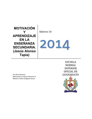 MOTIVACIÓN
febrero 14
Y
APRENDIZAJE
EN LA
ENSEÑANZA
SECUNDARIA.
(Jesús Alonso
Tapia)

2014

Irais Baca Almanza
Observación y Práctica Docente IV
Maestro: Pedro Chagoyán García

ESCUELA
NORMAL
SUPERIOR
OFICIAL DE
GUANAJUATO

 